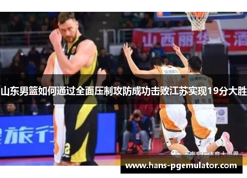 山东男篮如何通过全面压制攻防成功击败江苏实现19分大胜