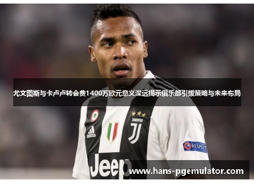 尤文图斯与卡卢卢转会费1400万欧元意义深远揭示俱乐部引援策略与未来布局