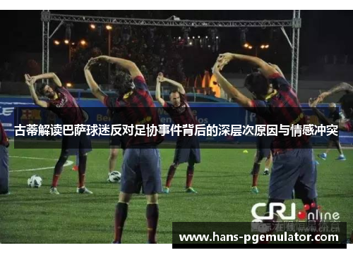 古蒂解读巴萨球迷反对足协事件背后的深层次原因与情感冲突