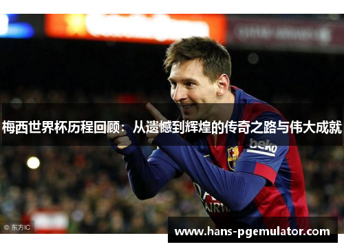 梅西世界杯历程回顾：从遗憾到辉煌的传奇之路与伟大成就