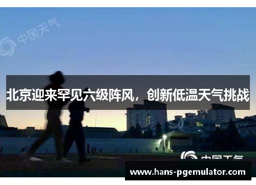 北京迎来罕见六级阵风，创新低温天气挑战