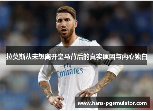 拉莫斯从未想离开皇马背后的真实原因与内心独白