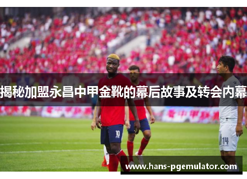 揭秘加盟永昌中甲金靴的幕后故事及转会内幕