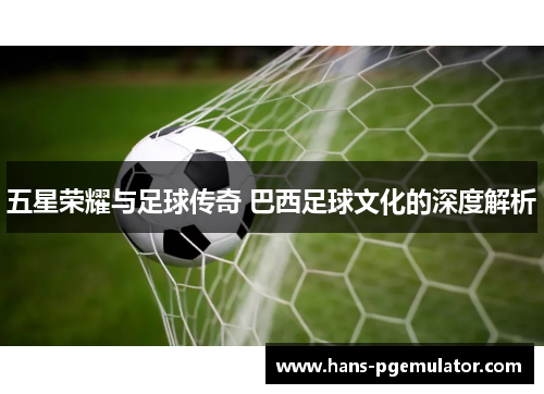 五星荣耀与足球传奇 巴西足球文化的深度解析