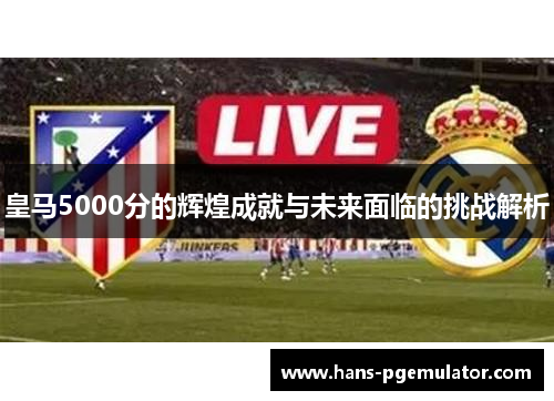 皇马5000分的辉煌成就与未来面临的挑战解析