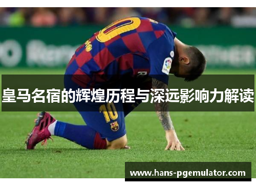 皇马名宿的辉煌历程与深远影响力解读