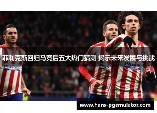 菲利克斯回归马竞后五大热门猜测 揭示未来发展与挑战