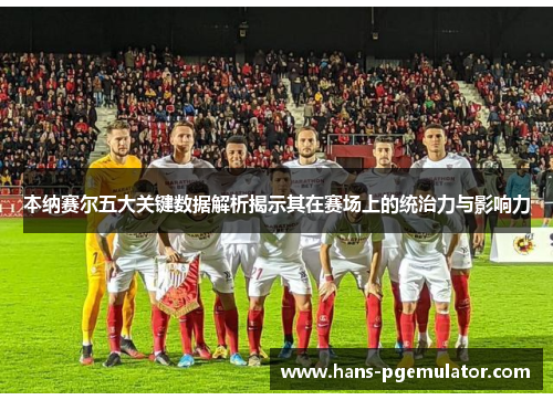 本纳赛尔五大关键数据解析揭示其在赛场上的统治力与影响力