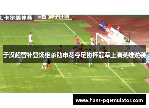 于汉超替补登场绝杀助申花夺足协杯冠军上演英雄逆袭 于汉超替补登场绝杀助申花夺足协杯冠军上演英雄逆袭